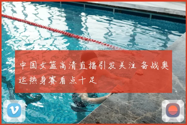 中国女篮高清直播引发关注 备战奥运热身赛看点十足
