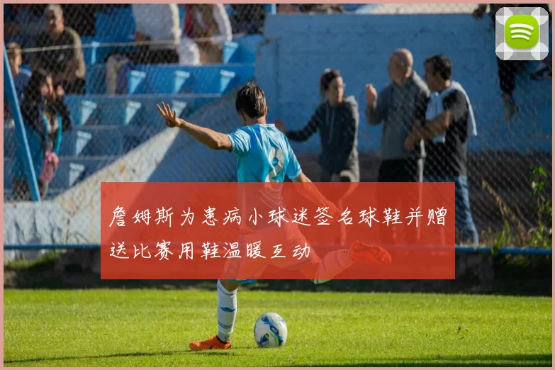 詹姆斯为患病小球迷签名球鞋并赠送比赛用鞋温暖互动