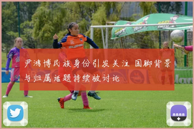 尹鸿博民族身份引发关注 国脚背景与归属话题持续被讨论