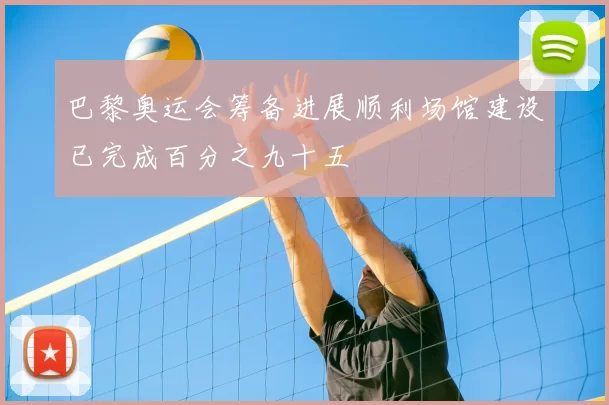 巴黎奥运会筹备进展顺利场馆建设已完成百分之九十五