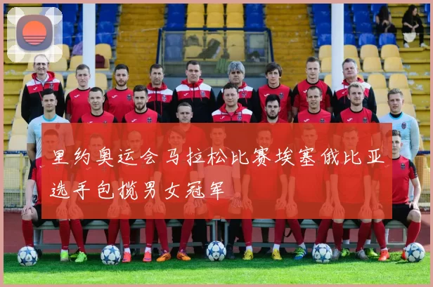 里约奥运会马拉松比赛埃塞俄比亚选手包揽男女冠军