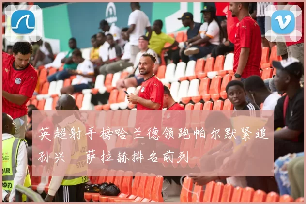 英超射手榜哈兰德领跑帕尔默紧追孙兴慜萨拉赫排名前列