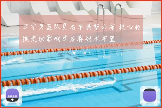 辽宁男篮队员名单调整公布 核心轮换变动影响季后赛战术布置