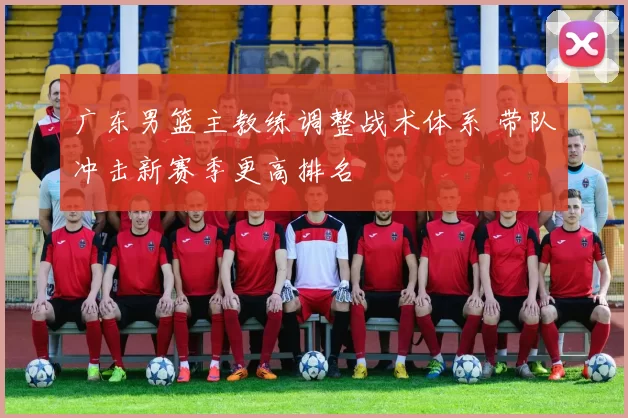 广东男篮主教练调整战术体系 带队冲击新赛季更高排名