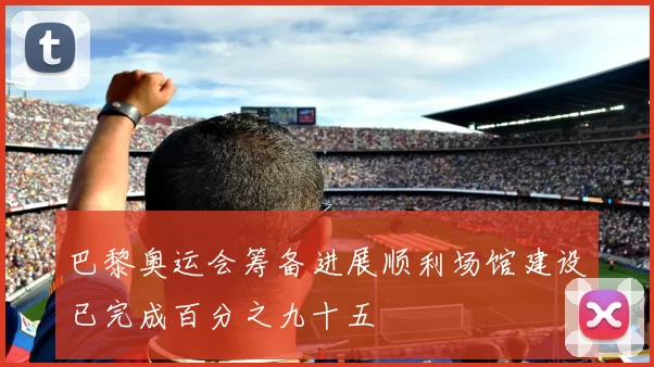 巴黎奥运会筹备进展顺利场馆建设已完成百分之九十五