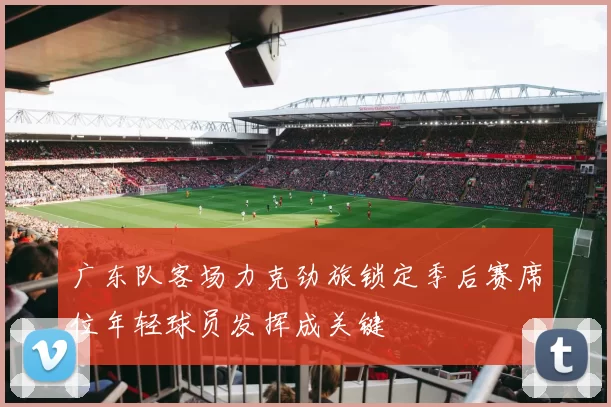 广东队客场力克劲旅锁定季后赛席位年轻球员发挥成关键