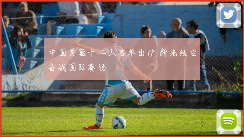 中国男篮十二人名单出炉 新老结合备战国际赛场