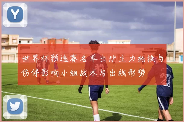 世界杯预选赛名单出炉主力轮换与伤停影响小组战术与出线形势