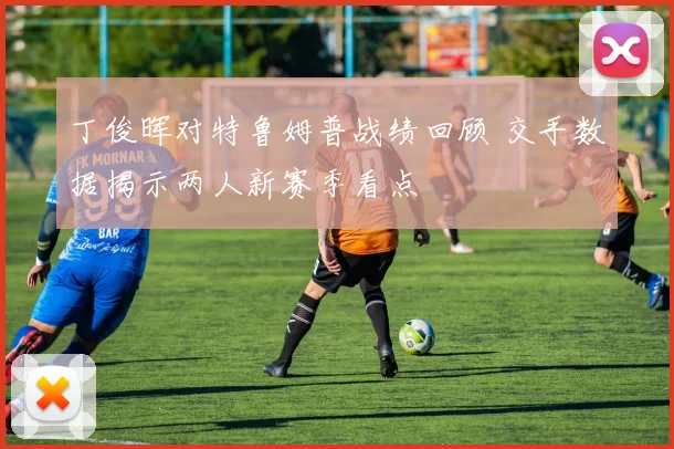 丁俊晖对特鲁姆普战绩回顾 交手数据揭示两人新赛季看点