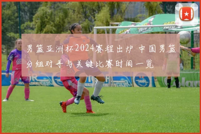男篮亚洲杯2024赛程出炉 中国男篮分组对手与关键比赛时间一览