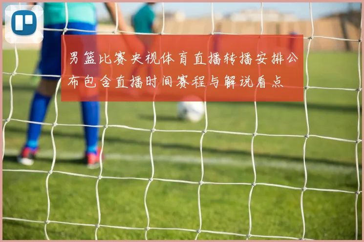 男篮比赛央视体育直播转播安排公布包含直播时间赛程与解说看点