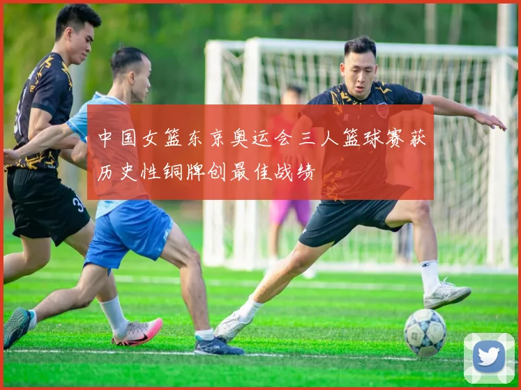 中国女篮东京奥运会三人篮球赛获历史性铜牌创最佳战绩