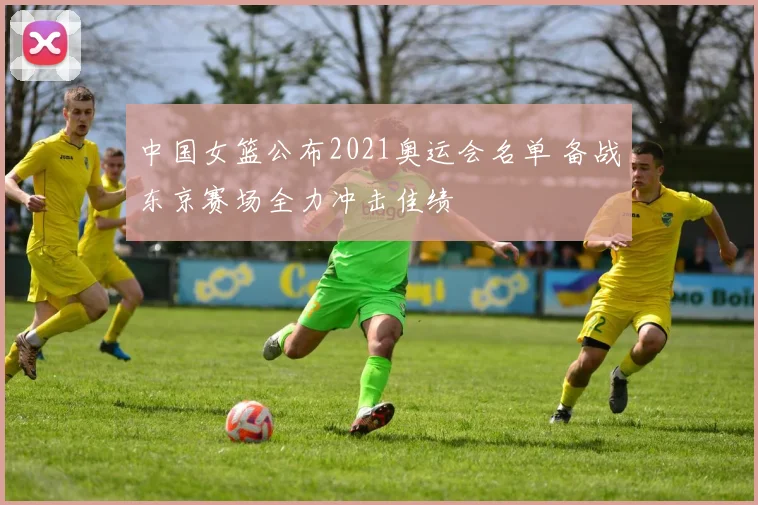 中国女篮公布2021奥运会名单 备战东京赛场全力冲击佳绩