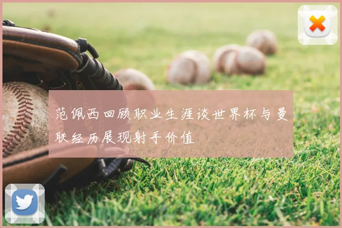 范佩西回顾职业生涯谈世界杯与曼联经历展现射手价值