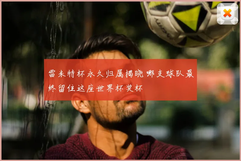 雷米特杯永久归属揭晓 哪支球队最终留住这座世界杯奖杯