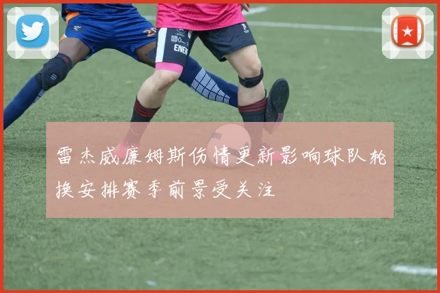 雷杰威廉姆斯伤情更新影响球队轮换安排赛季前景受关注