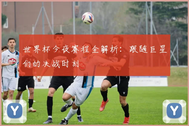 世界杯今夜赛程全解析:跟随巨星们的决战时刻
