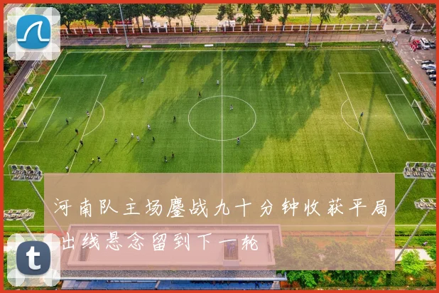 河南队主场鏖战九十分钟收获平局 出线悬念留到下一轮